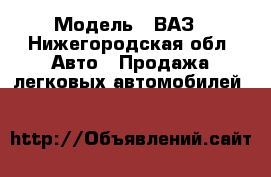  › Модель ­ ВАЗ - Нижегородская обл. Авто » Продажа легковых автомобилей   